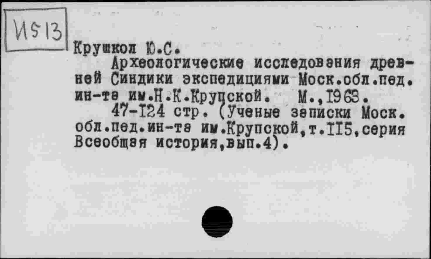 ﻿Крушкол Ю.С*
Археологические исследования древ ней Синдики экспедициями Моск.обл.пед ин-та им.И.К.Крупской. M.,Î963.
47-Т24 стр. (Ученые записки Моск, обл.пед.ИН-Т8 им.Крупской,т.TI5,серия Всеобщая история,вып.4).